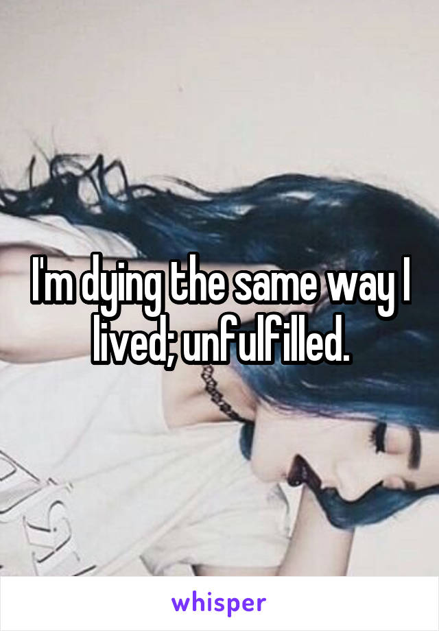 I'm dying the same way I lived; unfulfilled.