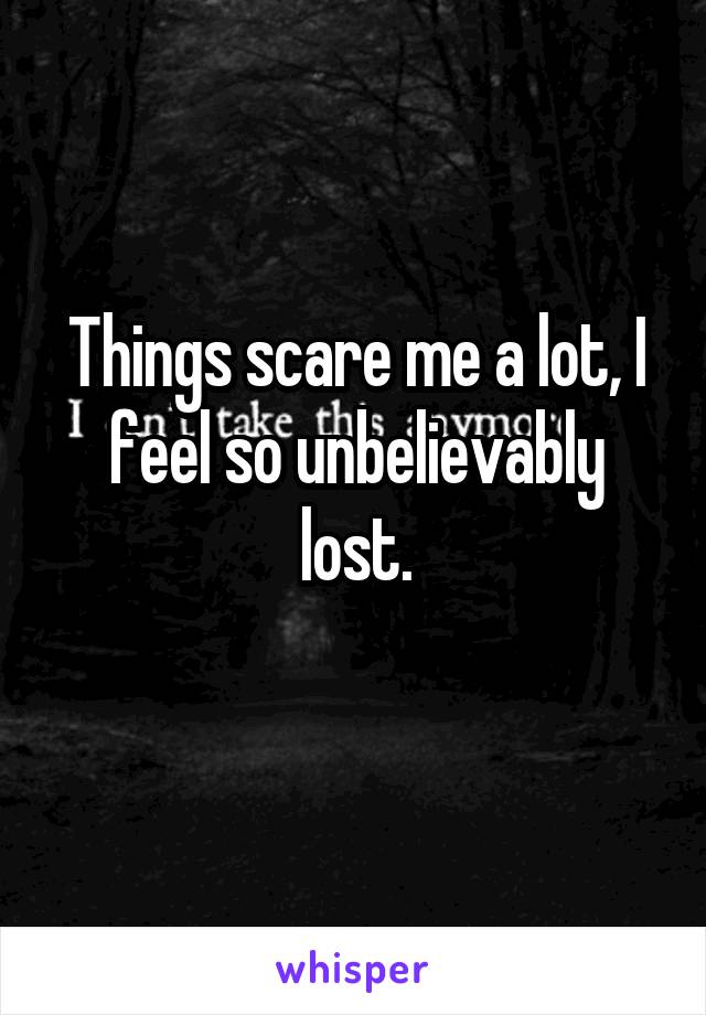Things scare me a lot, I feel so unbelievably lost.
