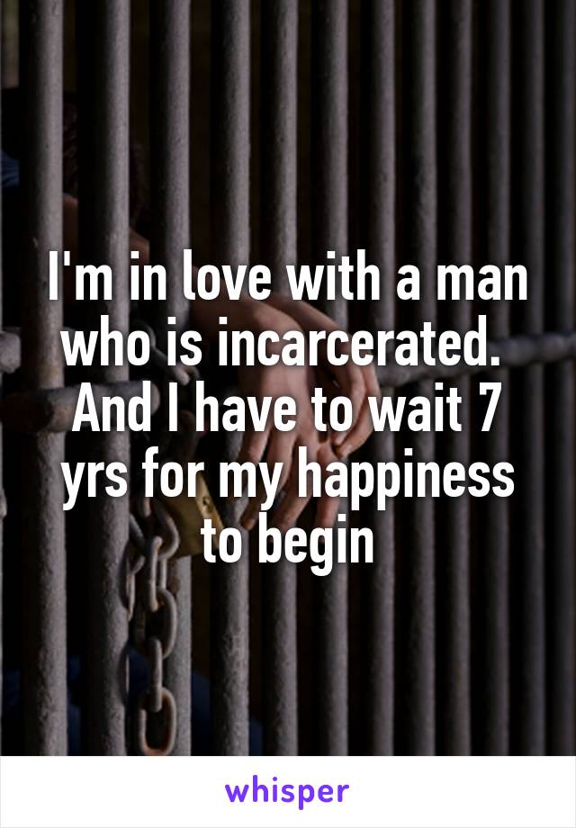 I'm in love with a man who is incarcerated.  And I have to wait 7 yrs for my happiness to begin