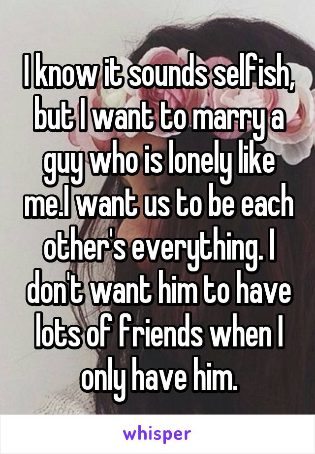 I know it sounds selfish, but I want to marry a guy who is lonely like me.I want us to be each other's everything. I don't want him to have lots of friends when I only have him.