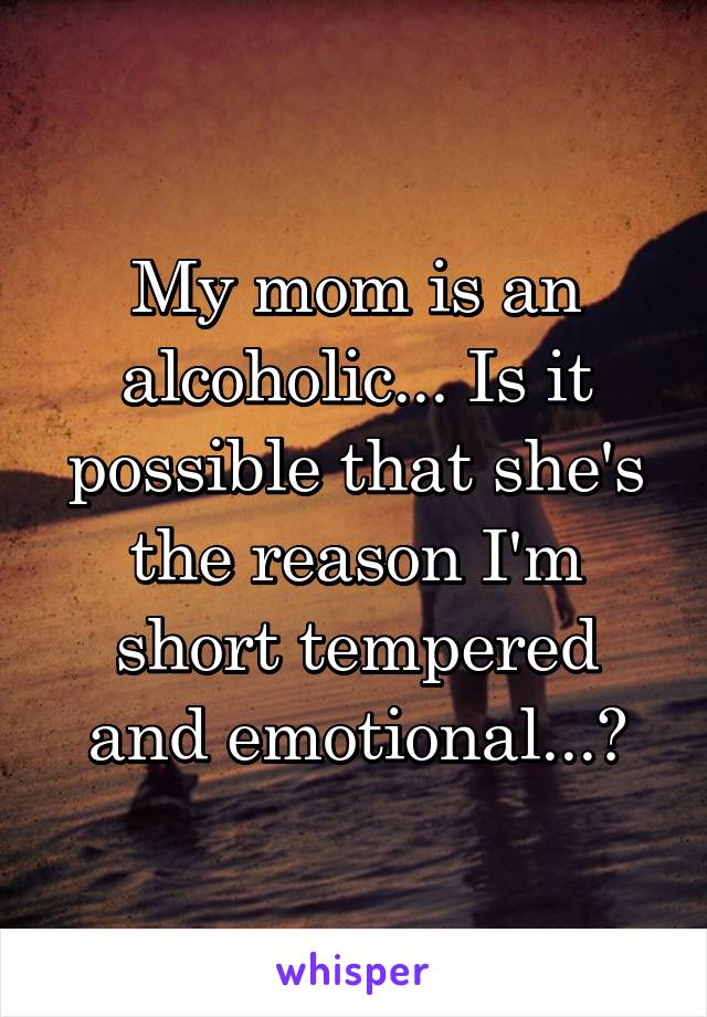 My mom is an alcoholic... Is it possible that she's the reason I'm short tempered and emotional...?