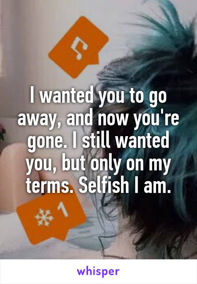 I wanted you to go away, and now you're gone. I still wanted you, but only on my terms. Selfish I am.
