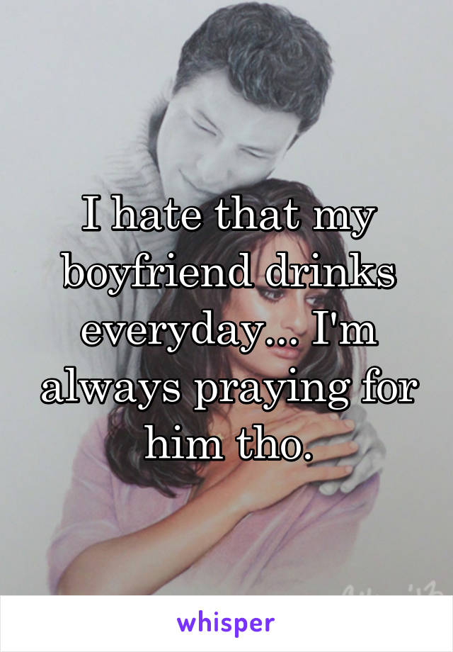 I hate that my boyfriend drinks everyday... I'm always praying for him tho.
