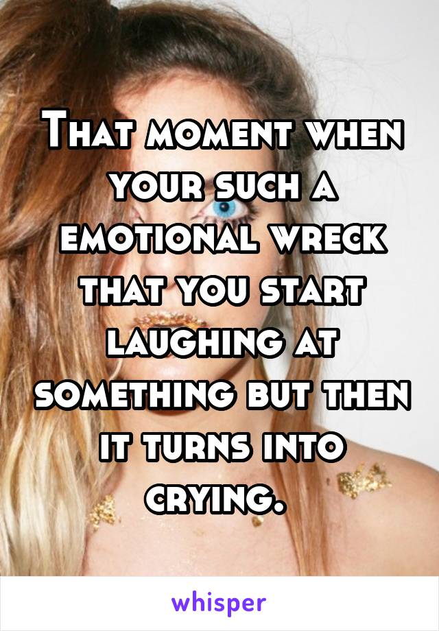 That moment when your such a emotional wreck that you start laughing at something but then it turns into crying. 