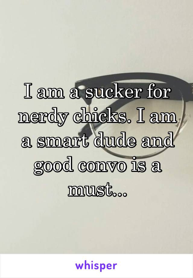 I am a sucker for nerdy chicks. I am a smart dude and good convo is a must...