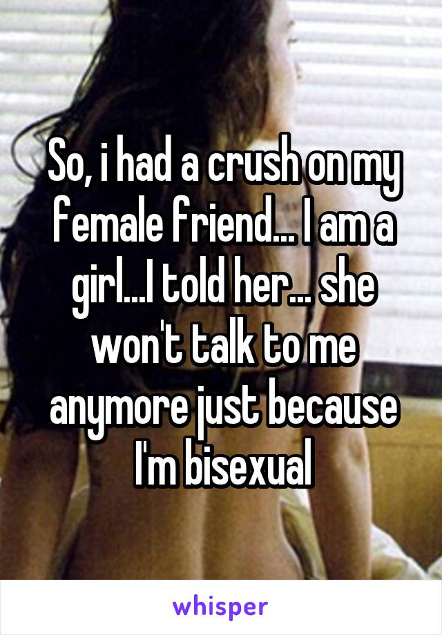 So, i had a crush on my female friend... I am a girl...I told her... she won't talk to me anymore just because I'm bisexual