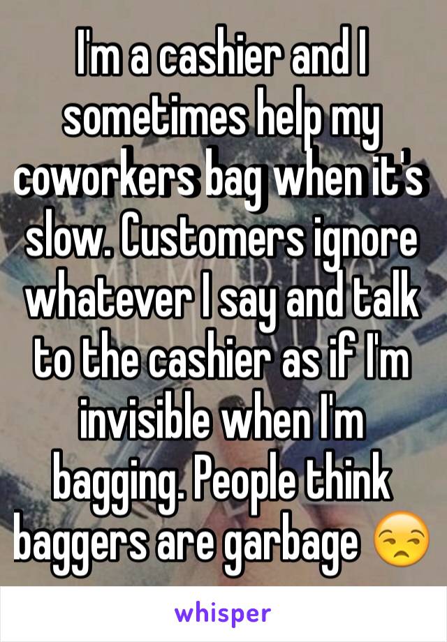 I'm a cashier and I sometimes help my coworkers bag when it's slow. Customers ignore whatever I say and talk to the cashier as if I'm invisible when I'm bagging. People think baggers are garbage 😒