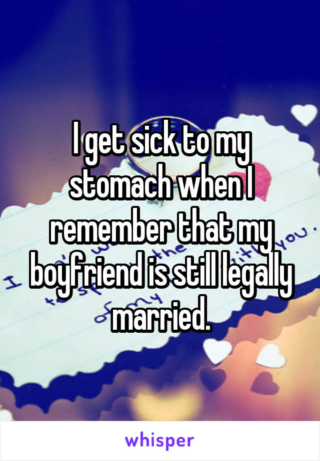 I get sick to my stomach when I remember that my boyfriend is still legally married.