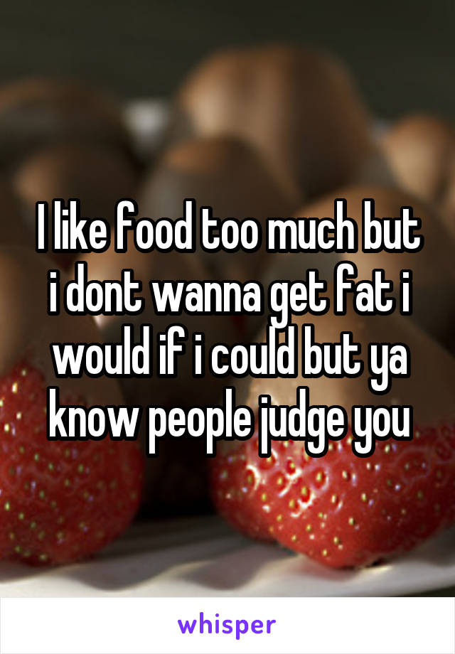 I like food too much but i dont wanna get fat i would if i could but ya know people judge you