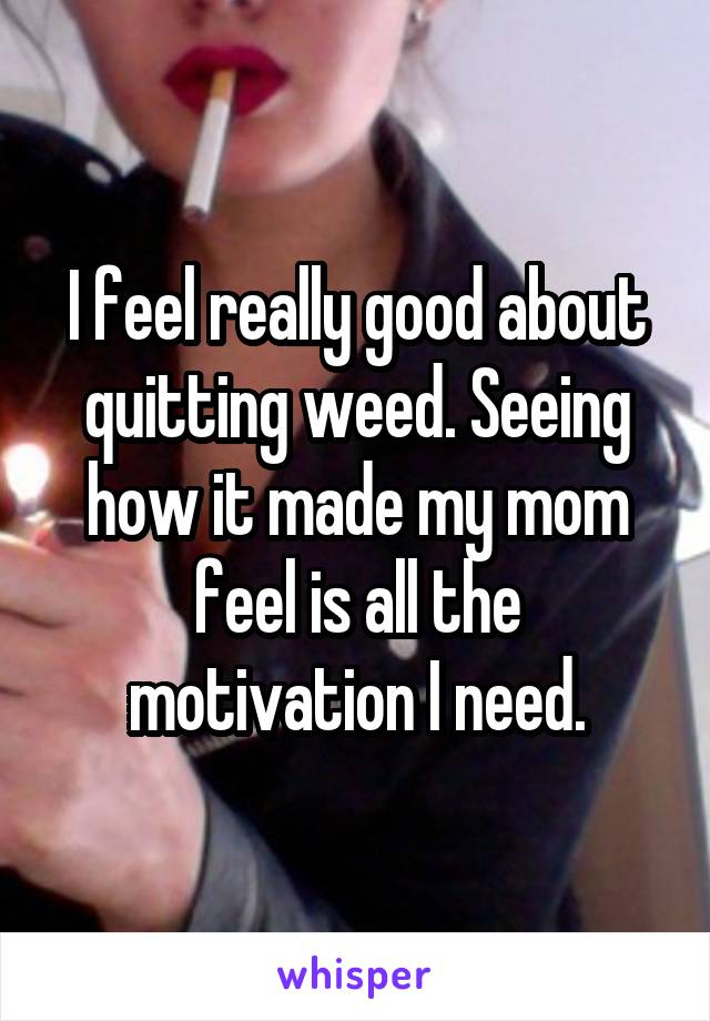 I feel really good about quitting weed. Seeing how it made my mom feel is all the motivation I need.