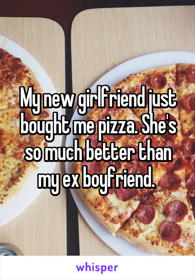 My new girlfriend just bought me pizza. She's so much better than my ex boyfriend. 