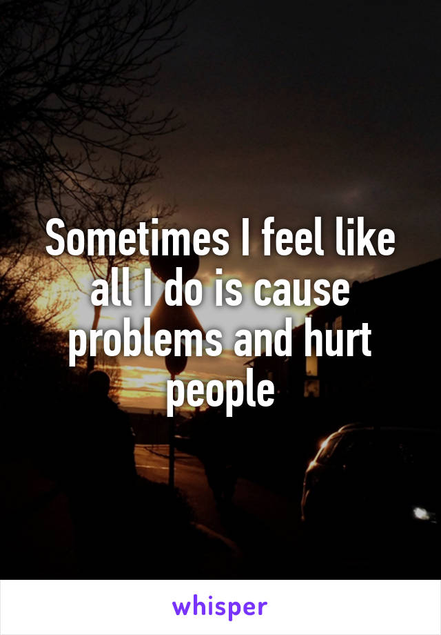 Sometimes I feel like all I do is cause problems and hurt people