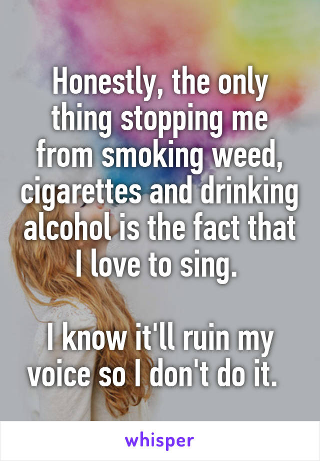 Honestly, the only thing stopping me from smoking weed, cigarettes and drinking alcohol is the fact that I love to sing. 

I know it'll ruin my voice so I don't do it.  