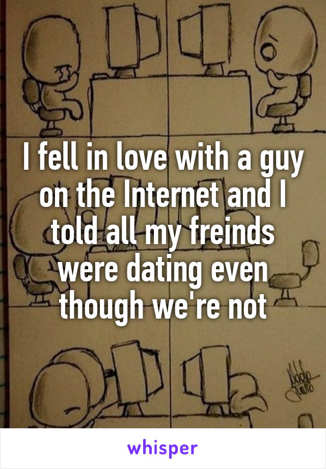 I fell in love with a guy on the Internet and I told all my freinds were dating even though we're not