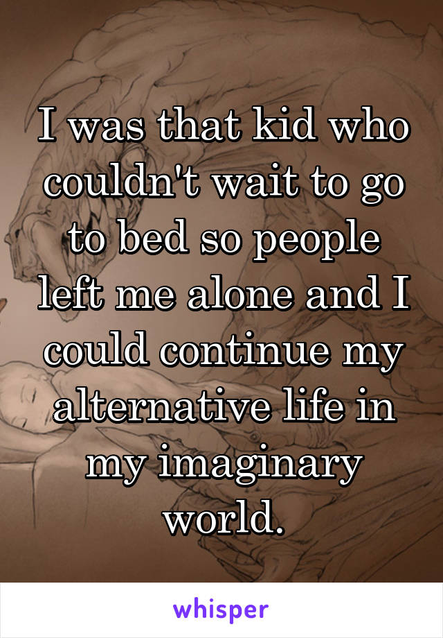 I was that kid who couldn't wait to go to bed so people left me alone and I could continue my alternative life in my imaginary world.