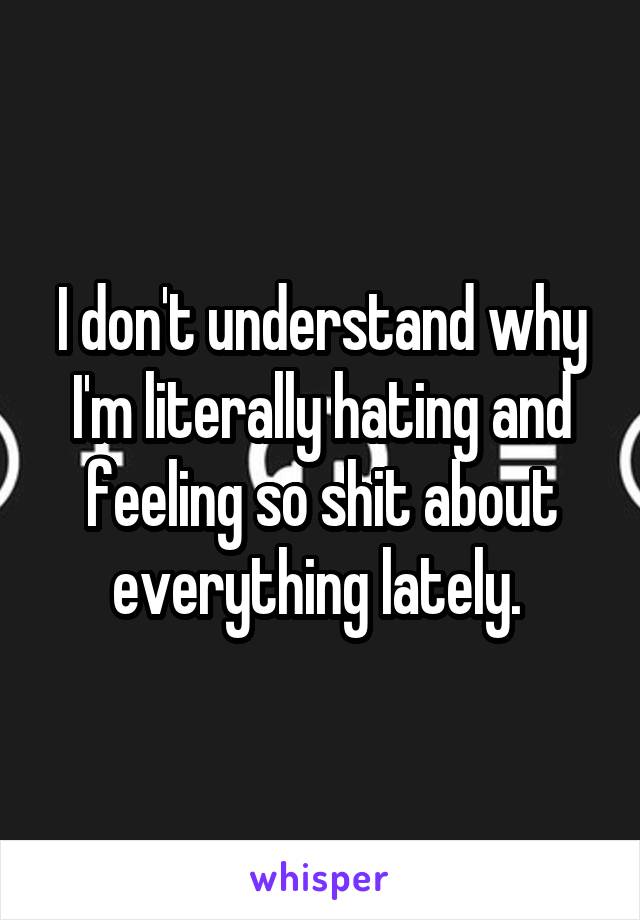 I don't understand why I'm literally hating and feeling so shit about everything lately. 
