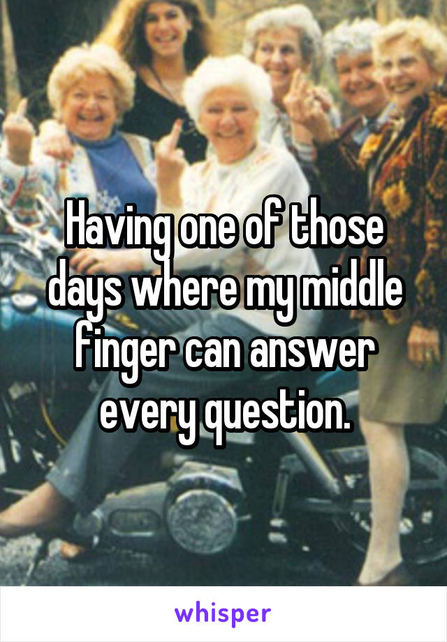 Having one of those days where my middle finger can answer every question.