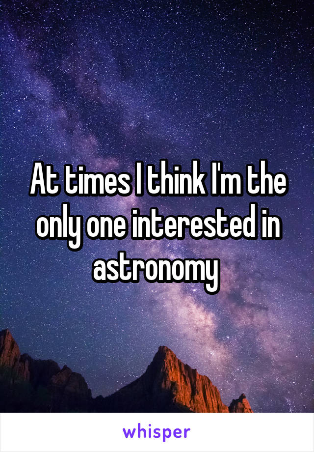 At times I think I'm the only one interested in astronomy 