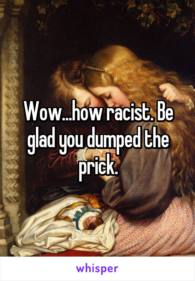 Wow...how racist. Be glad you dumped the prick.