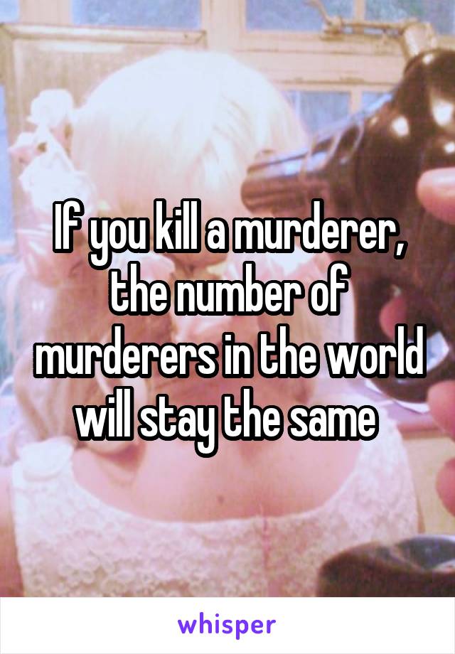 If you kill a murderer, the number of murderers in the world will stay the same 