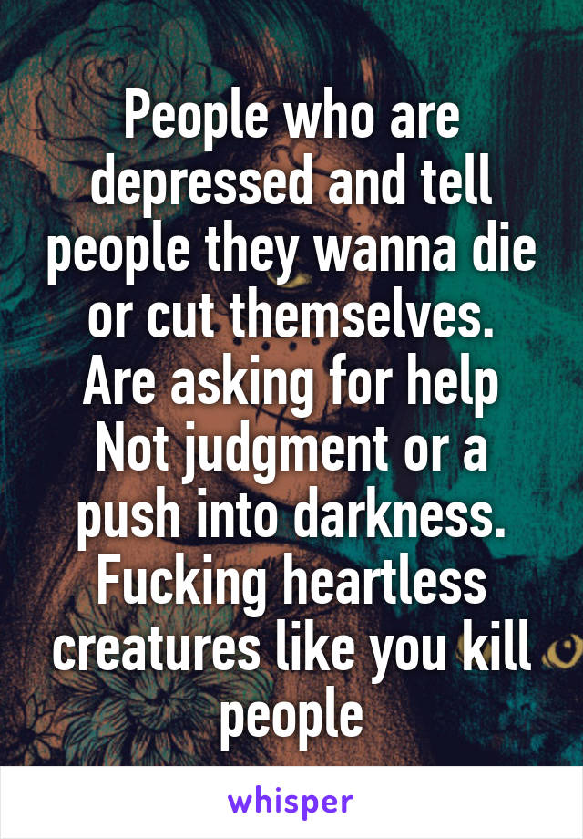 People who are depressed and tell people they wanna die or cut themselves.
Are asking for help
Not judgment or a push into darkness.
Fucking heartless creatures like you kill people