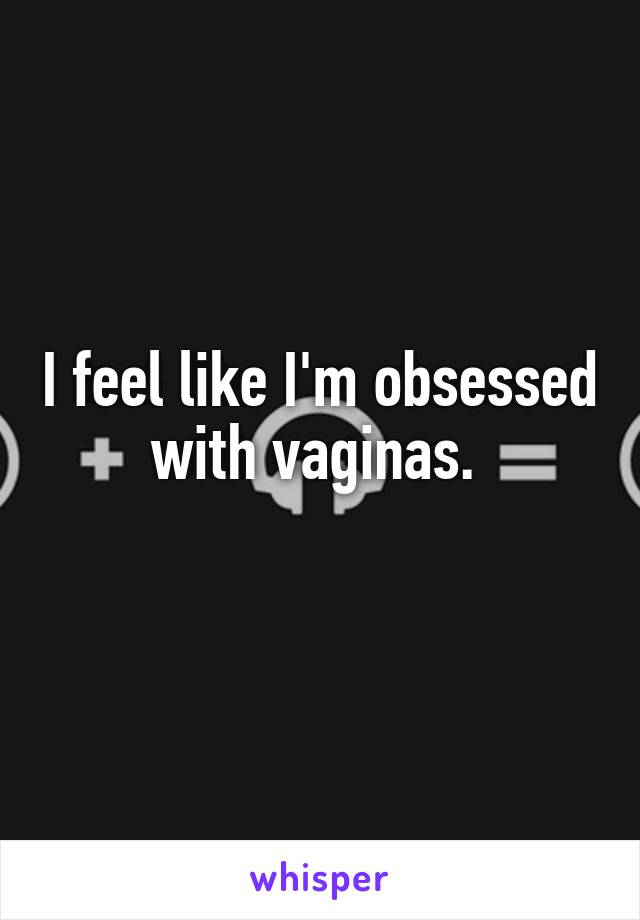 I feel like I'm obsessed with vaginas. 
