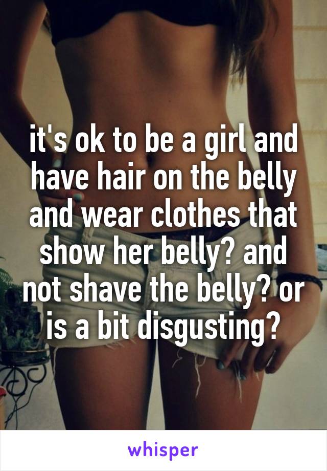 it's ok to be a girl and have hair on the belly and wear clothes that show her belly? and not shave the belly? or is a bit disgusting?