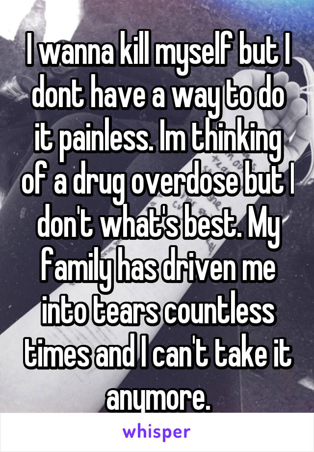 I wanna kill myself but I dont have a way to do it painless. Im thinking of a drug overdose but I don't what's best. My family has driven me into tears countless times and I can't take it anymore.
