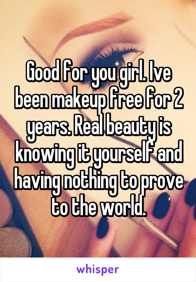 Good for you girl. Ive been makeup free for 2 years. Real beauty is knowing it yourself and having nothing to prove to the world.