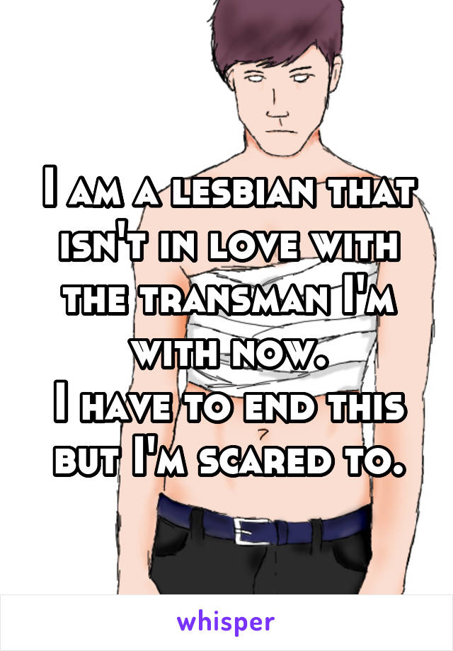 I am a lesbian that isn't in love with the transman I'm with now.
I have to end this but I'm scared to.