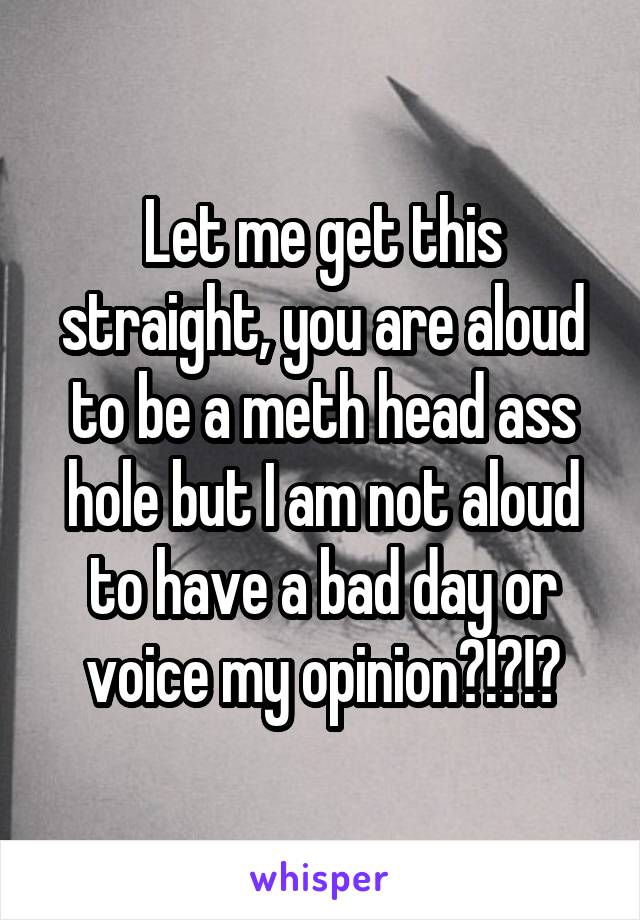 Let me get this straight, you are aloud to be a meth head ass hole but I am not aloud to have a bad day or voice my opinion?!?!?