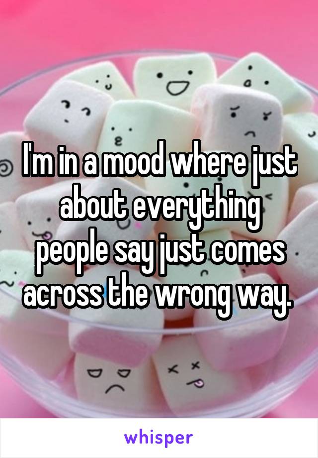 I'm in a mood where just about everything people say just comes across the wrong way. 