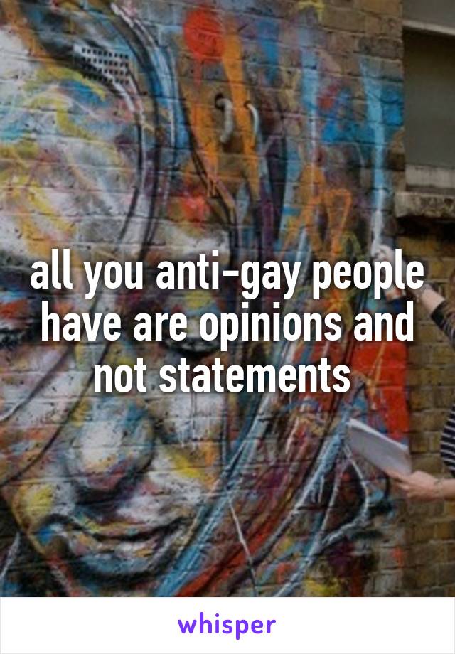 all you anti-gay people have are opinions and not statements 