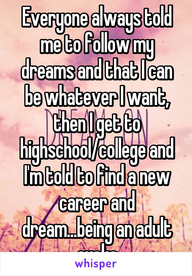 Everyone always told me to follow my dreams and that I can be whatever I want, then I get to highschool/college and I'm told to find a new career and dream...being an adult sucks
