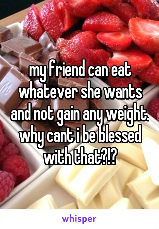 my friend can eat whatever she wants and not gain any weight.
why cant i be blessed with that?!?