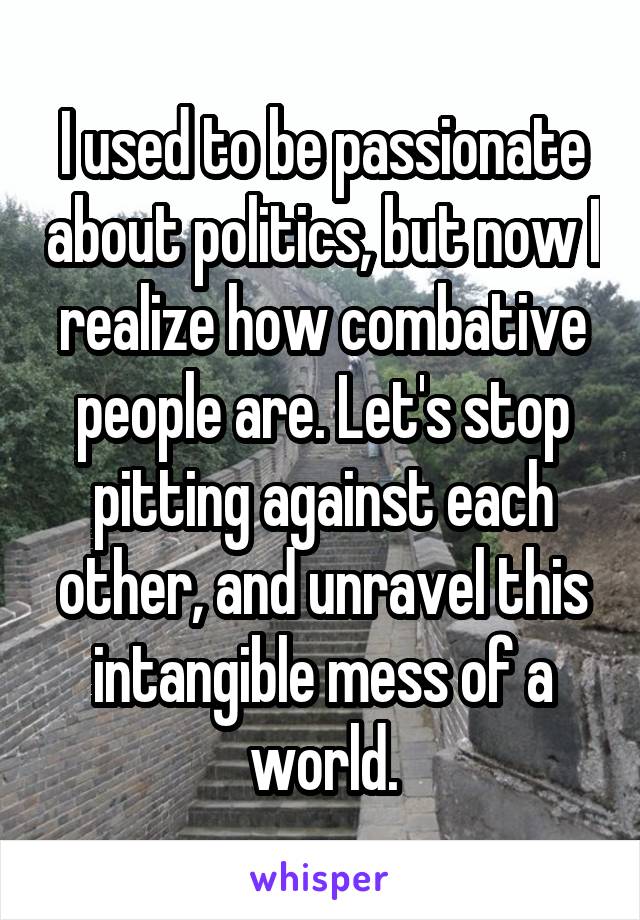 I used to be passionate about politics, but now I realize how combative people are. Let's stop pitting against each other, and unravel this intangible mess of a world.