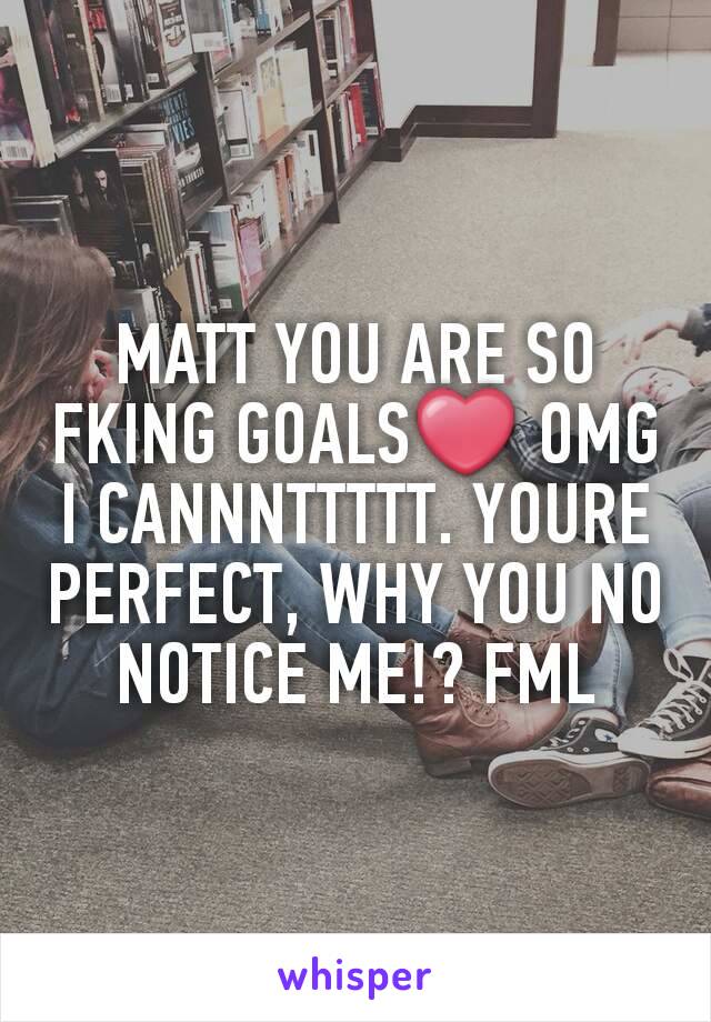 MATT YOU ARE SO FKING GOALS❤ OMG I CANNNTTTTT. YOURE PERFECT, WHY YOU NO NOTICE ME!? FML