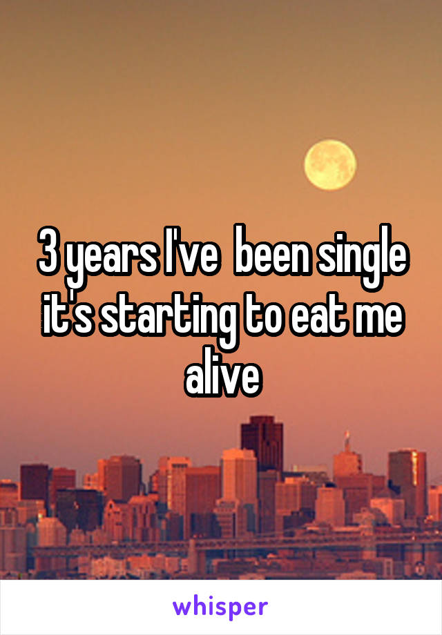 3 years I've  been single it's starting to eat me alive
