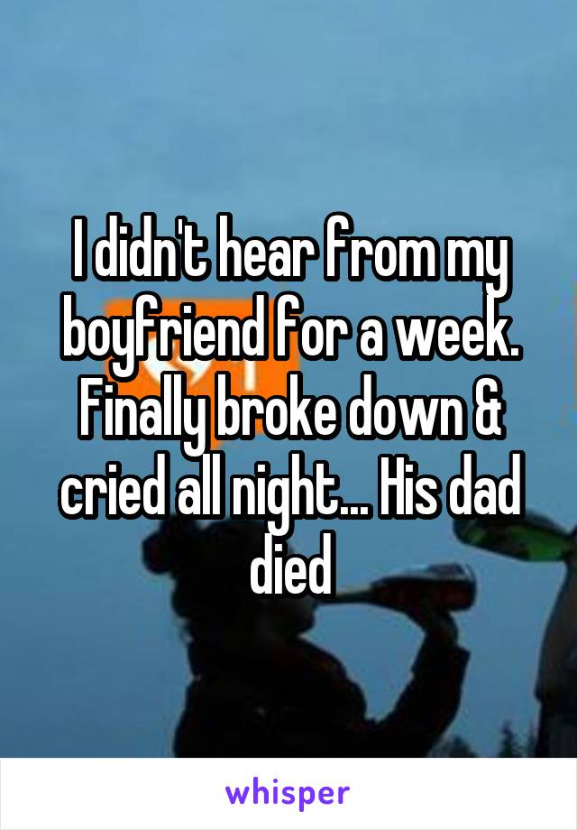 I didn't hear from my boyfriend for a week. Finally broke down & cried all night... His dad died