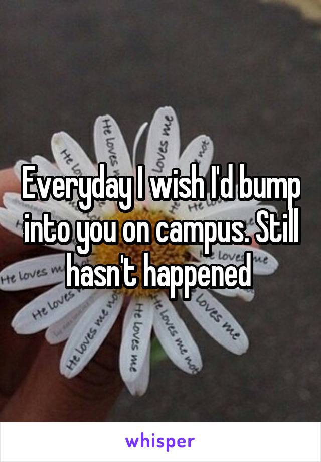 Everyday I wish I'd bump into you on campus. Still hasn't happened 