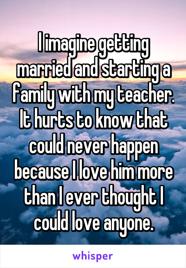 I imagine getting married and starting a family with my teacher. It hurts to know that could never happen because I love him more than I ever thought I could love anyone.