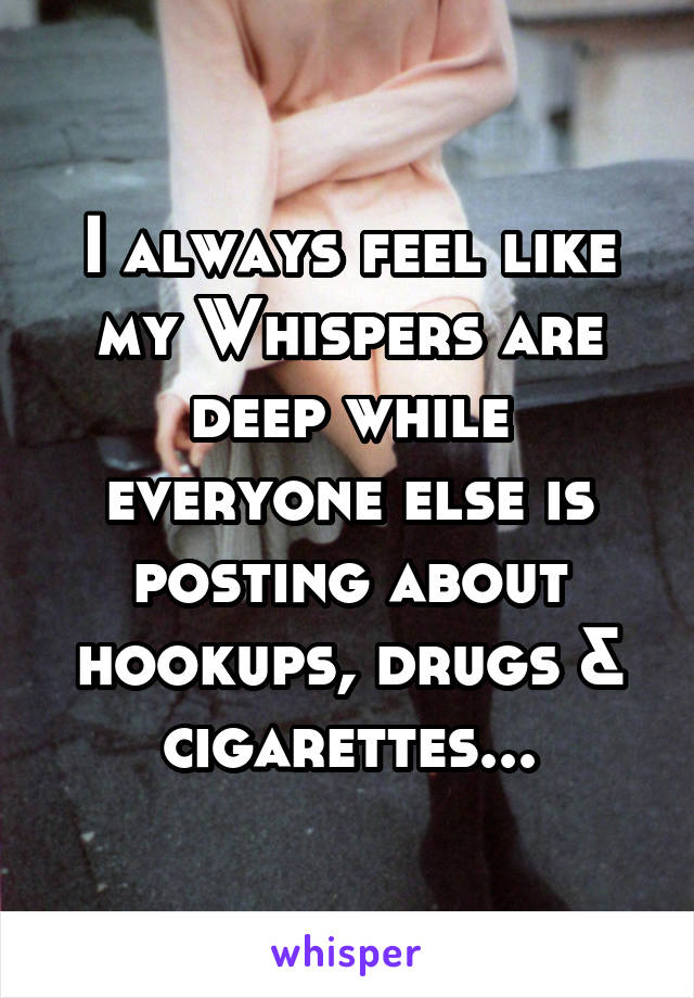 I always feel like my Whispers are deep while everyone else is posting about hookups, drugs & cigarettes...