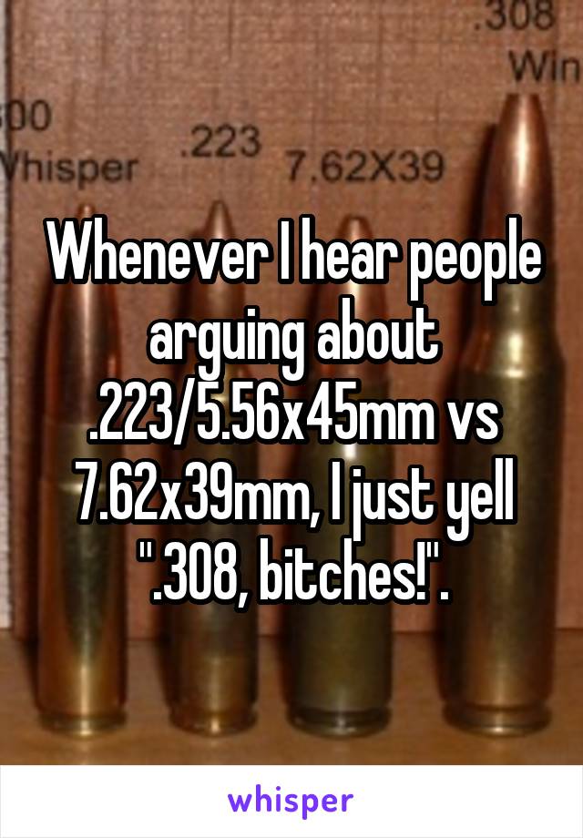 Whenever I hear people arguing about .223/5.56x45mm vs 7.62x39mm, I just yell ".308, bitches!".