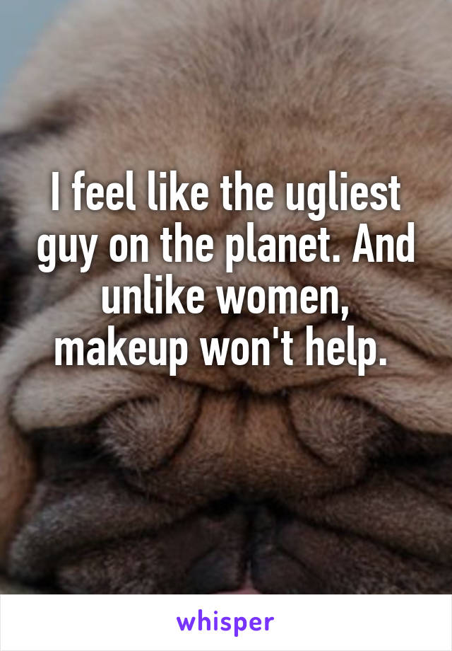 I feel like the ugliest guy on the planet. And unlike women, makeup won't help. 

