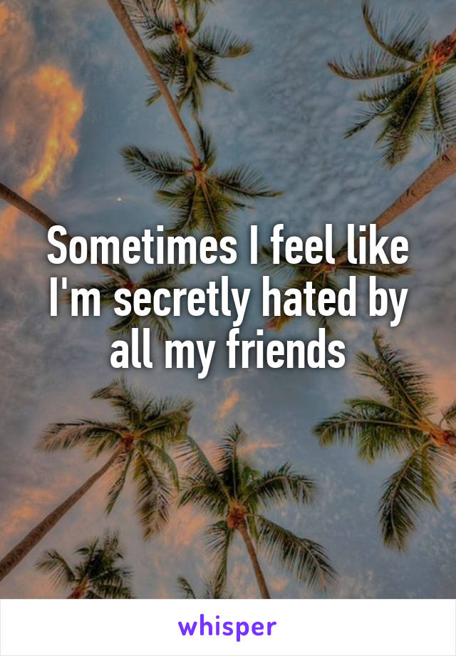 Sometimes I feel like I'm secretly hated by all my friends
