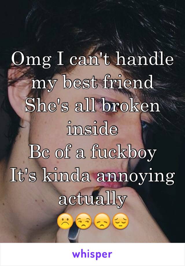 Omg I can't handle my best friend
She's all broken inside
Bc of a fuckboy 
It's kinda annoying actually 
☹️😒😞😔