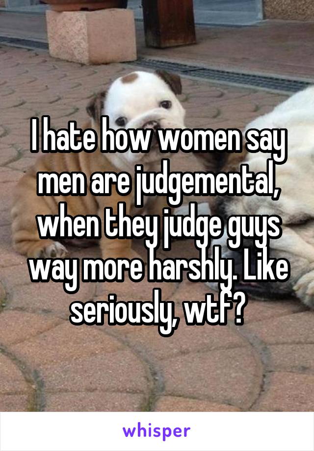 I hate how women say men are judgemental, when they judge guys way more harshly. Like seriously, wtf?