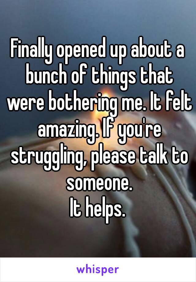 Finally opened up about a bunch of things that were bothering me. It felt amazing. If you're struggling, please talk to someone.
It helps.
