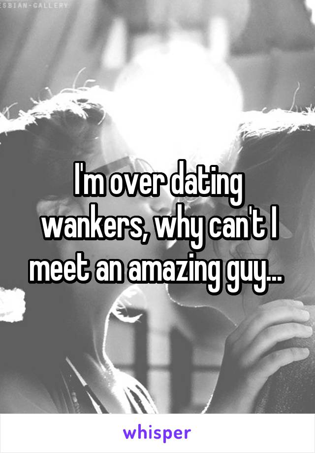 I'm over dating wankers, why can't I meet an amazing guy... 