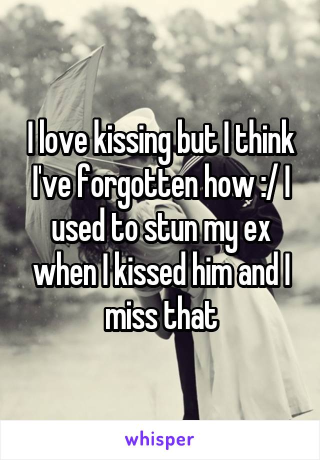 I love kissing but I think I've forgotten how :/ I used to stun my ex when I kissed him and I miss that